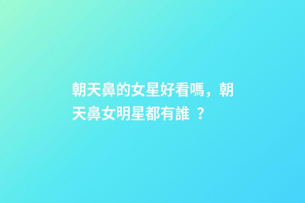 朝天鼻的女星好看嗎，朝天鼻女明星都有誰？